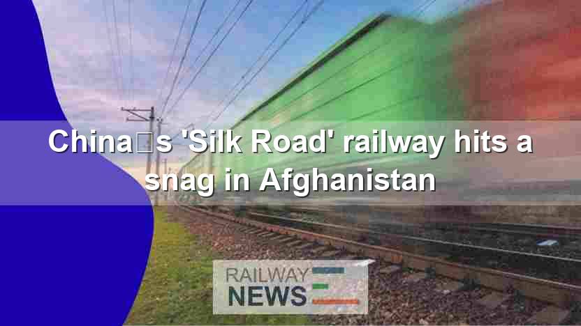 China’s ‘Silk Road’ railway hits a snag in Afghanistan