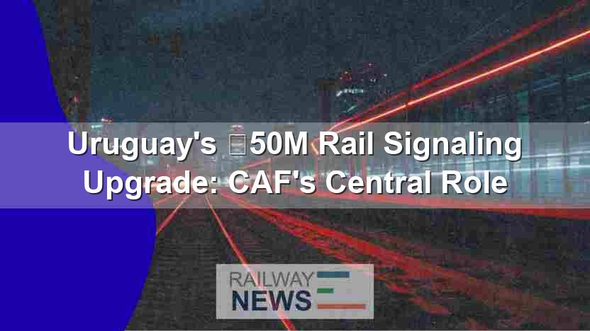 Uruguay’s €50M Rail Signaling Upgrade: CAF’s Central Role