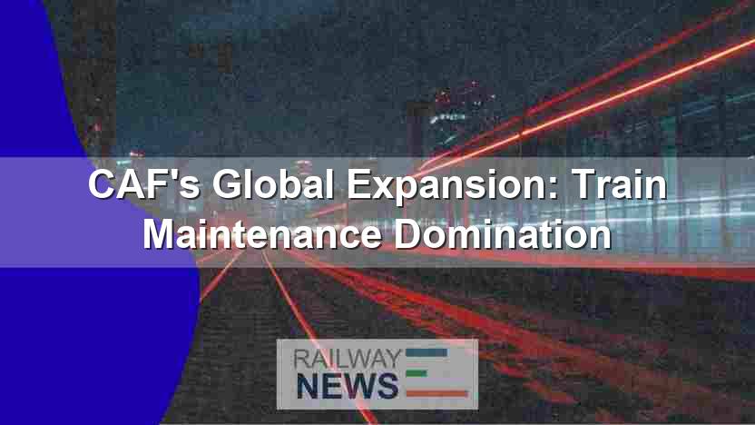 CAF’s Global Expansion: Train Maintenance Domination
