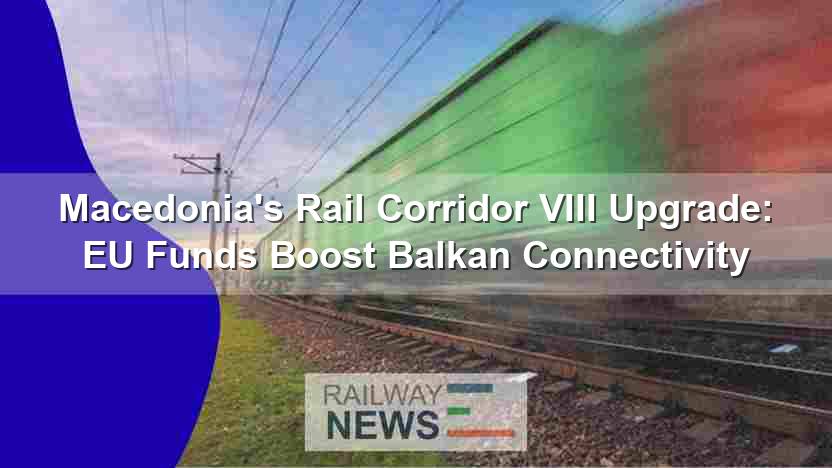 EU Funding Boosts Macedonia’s Rail Corridor VIII, Enhancing Balkan