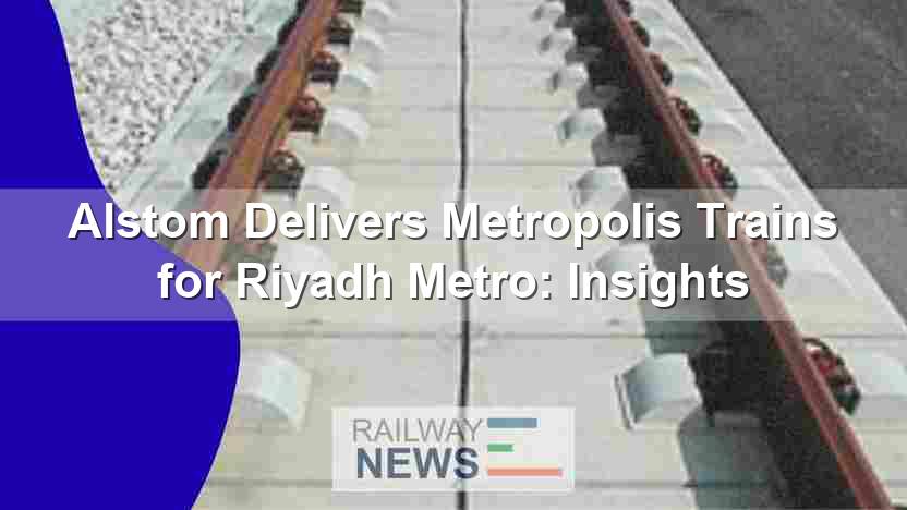 Alstom Delivers Metropolis Trains for Riyadh Metro: Insights