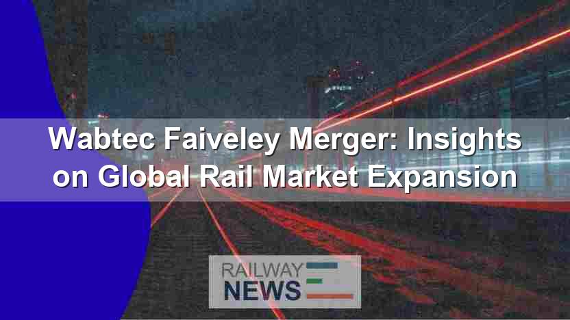 Wabtec Faiveley Merger: Insights on Global Rail Market Expansion