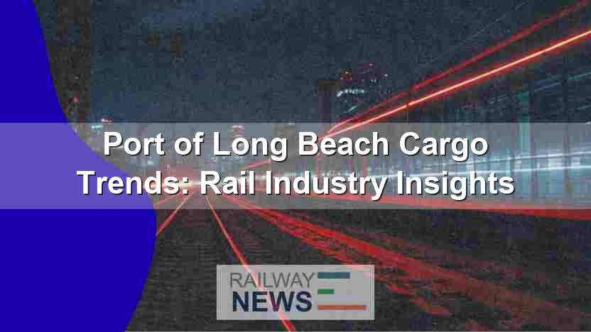 Port of Long Beach Cargo Trends: Rail Industry Insights